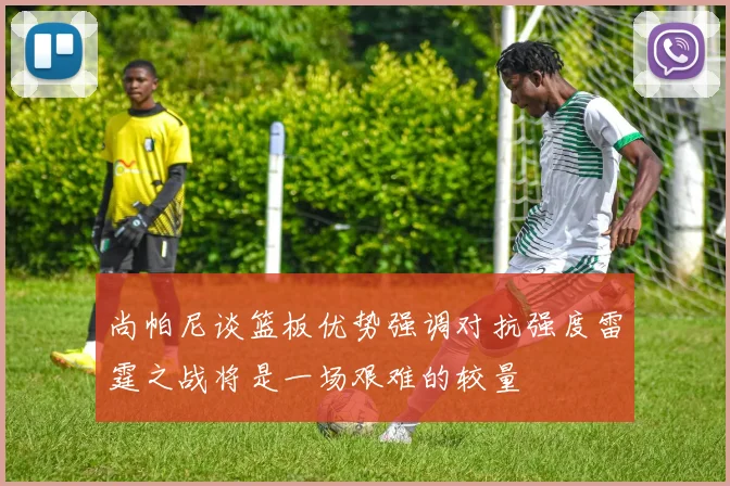 尚帕尼谈篮板优势强调对抗强度雷霆之战将是一场艰难的较量