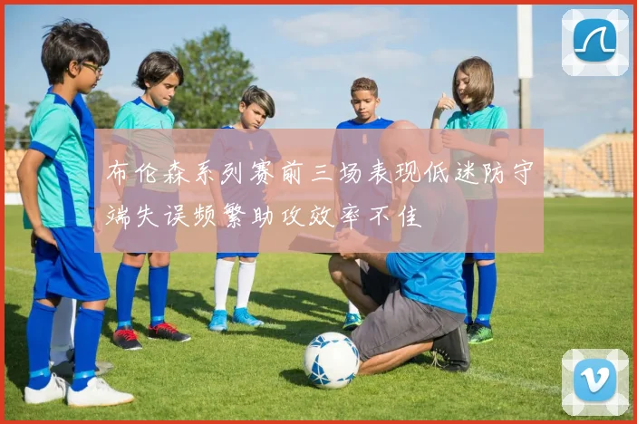 布伦森系列赛前三场表现低迷防守端失误频繁助攻效率不佳