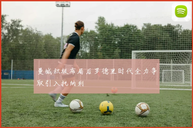 曼城积极布局后罗德里时代全力争取引入托纳利