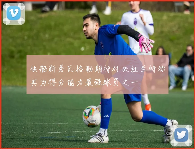 快船新秀瓦格勒期待对决杜兰特称其为得分能力最强球员之一