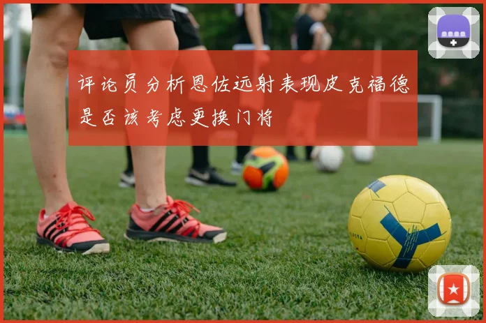 评论员分析恩佐远射表现皮克福德是否该考虑更换门将