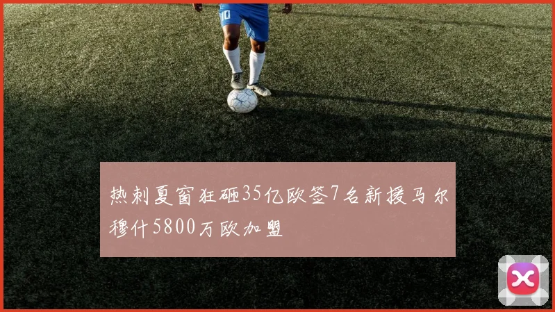 热刺夏窗狂砸35亿欧签7名新援马尔穆什5800万欧加盟
