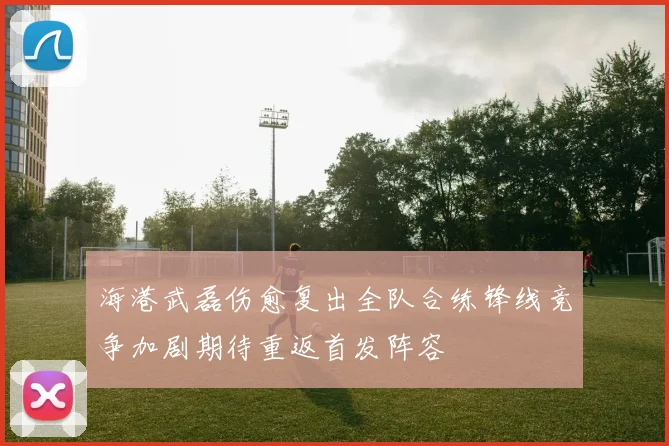 海港武磊伤愈复出全队合练锋线竞争加剧期待重返首发阵容