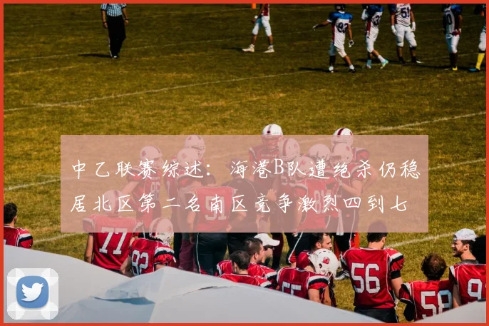 中乙联赛综述：海港B队遭绝杀仍稳居北区第二名南区竞争激烈四到七名仅差一分