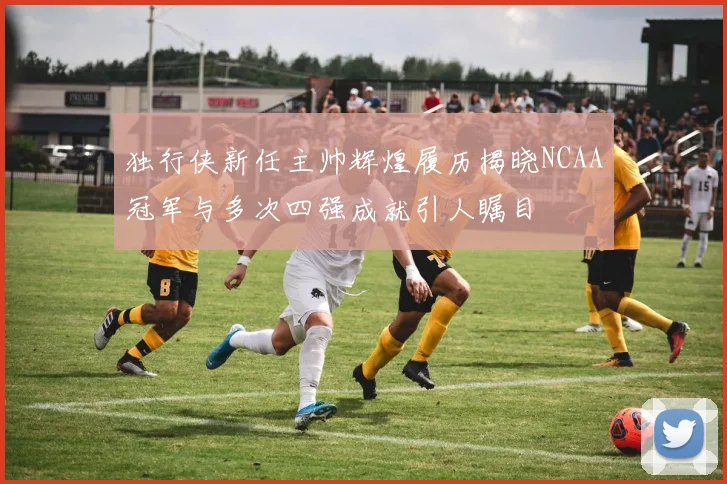 独行侠新任主帅辉煌履历揭晓NCAA冠军与多次四强成就引人瞩目