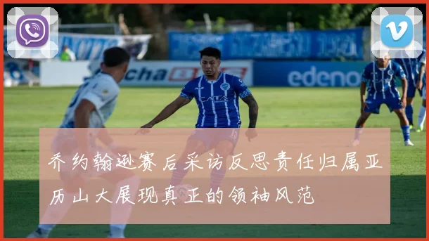 乔约翰逊赛后采访反思责任归属亚历山大展现真正的领袖风范