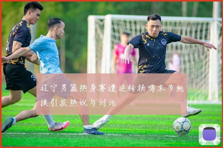 辽宁男篮热身赛遭逆转杨鸣末节轮换引发热议与讨论