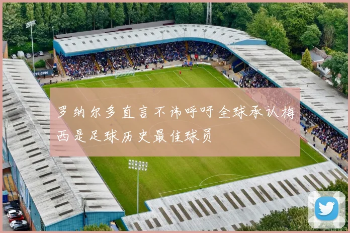 罗纳尔多直言不讳呼吁全球承认梅西是足球历史最佳球员
