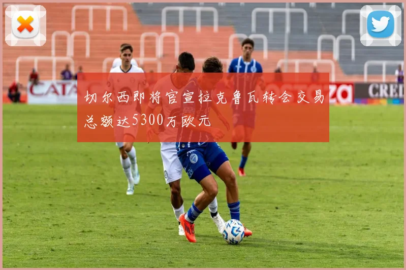 切尔西即将官宣拉克鲁瓦转会交易总额达5300万欧元