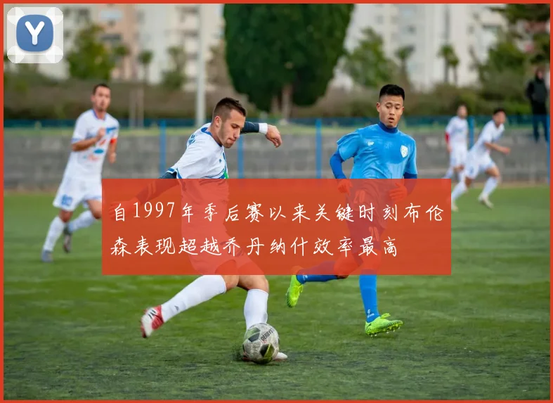 自1997年季后赛以来关键时刻布伦森表现超越乔丹纳什效率最高