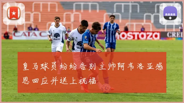 皇马球员纷纷告别主帅阿韦洛亚感恩回应并送上祝福