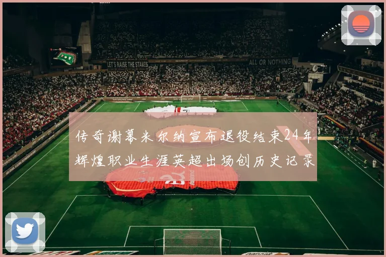 传奇谢幕米尔纳宣布退役结束24年辉煌职业生涯英超出场创历史记录