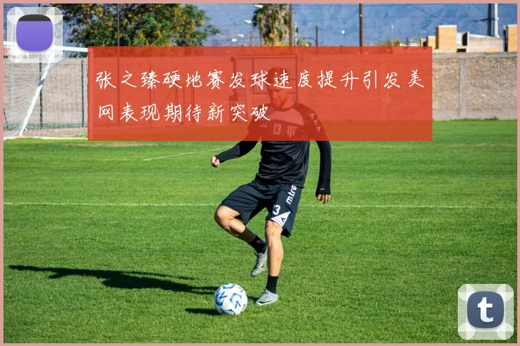 张之臻硬地赛发球速度提升引发美网表现期待新突破