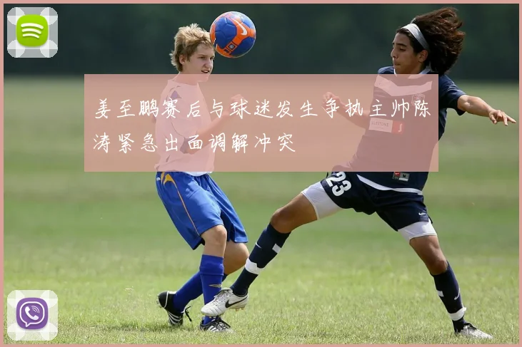 姜至鹏赛后与球迷发生争执主帅陈涛紧急出面调解冲突