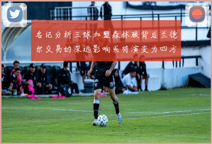 名记分析三球加盟森林狼背后兰德尔交易的深远影响或将演变为四方交易
