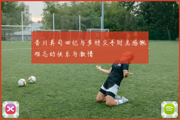 香川真司回忆与多特交手时光感慨难忘的快乐与激情