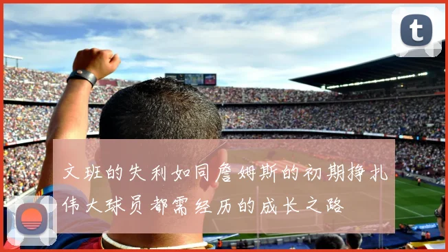 文班的失利如同詹姆斯的初期挣扎伟大球员都需经历的成长之路