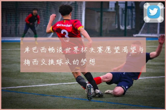 库巴西畅谈世界杯决赛愿望渴望与梅西交换球衣的梦想