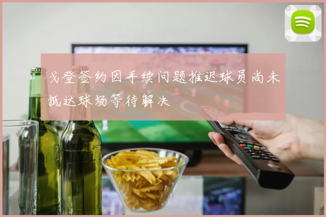 戈登签约因手续问题推迟球员尚未抵达球场等待解决